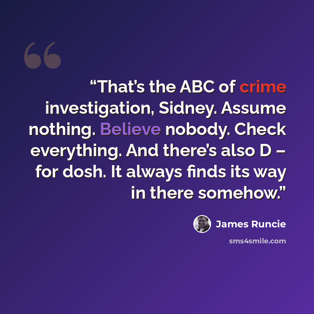 “That’s the ABC of crime investigation, Sidney. Assume nothing. Believe nobody. Check everything. And there’s also D – for dosh. It always finds its way in there somehow.” quote by James Runcie