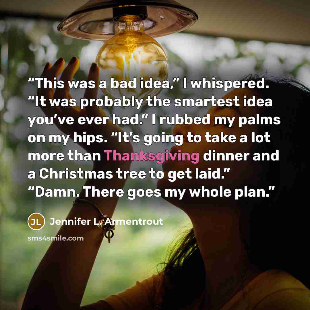 “This was a bad idea,” I whispered. “It was probably the smartest idea you’ve ever had.” I rubbed my palms on my hips. “It’s going to take a lot more than Thanksgiving dinner and a Christmas tree to get laid.” “Damn. There goes my whole plan.” quote by Jennifer L. Armentrout