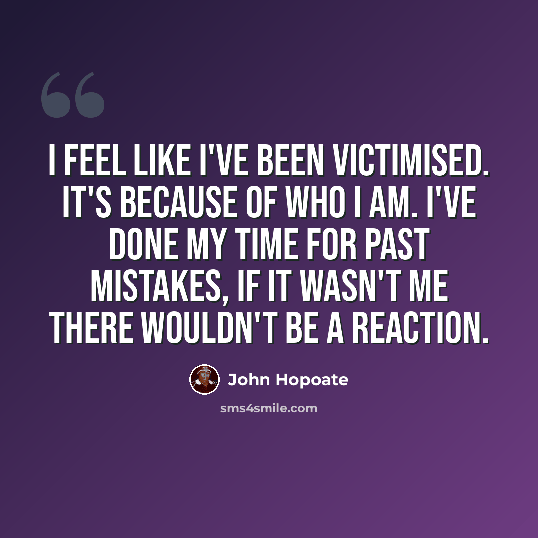 “I feel like I've been victimised. It's because of who I am. I've done my time for past mistakes, if it wasn't me there wouldn't be a reaction.” quote by John Hopoate