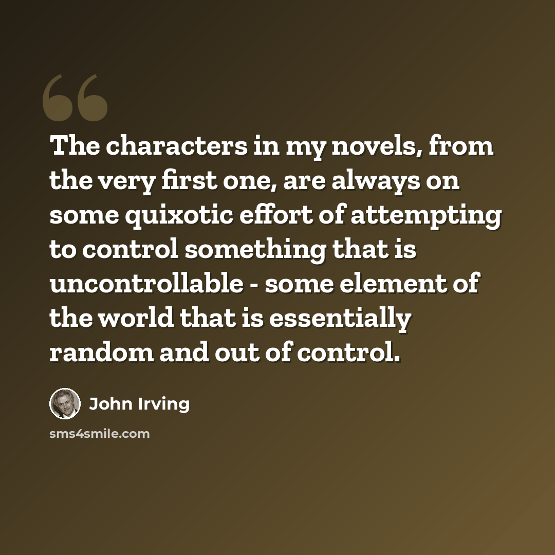 “The characters in my novels, from the very first one, are always on some quixotic effort of attempting to control something that is uncontrollable - some element of the world that is essentially random and out of control.” quote by John Irving