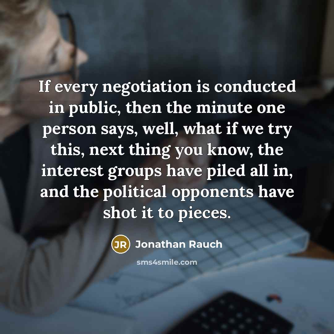 “If every negotiation is conducted in public, then the minute one person says, well, what if we try this, next thing you know, the interest groups have piled all in, and the political opponents have shot it to pieces.” quote by Jonathan Rauch