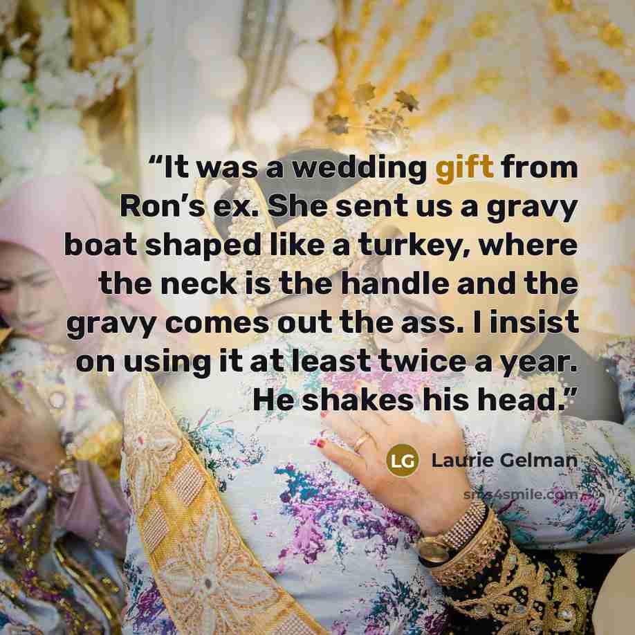 “It was a wedding gift from Ron’s ex. She sent us a gravy boat shaped like a turkey, where the neck is the handle and the gravy comes out the ass. I insist on using it at least twice a year. He shakes his head.” quote by Laurie Gelman