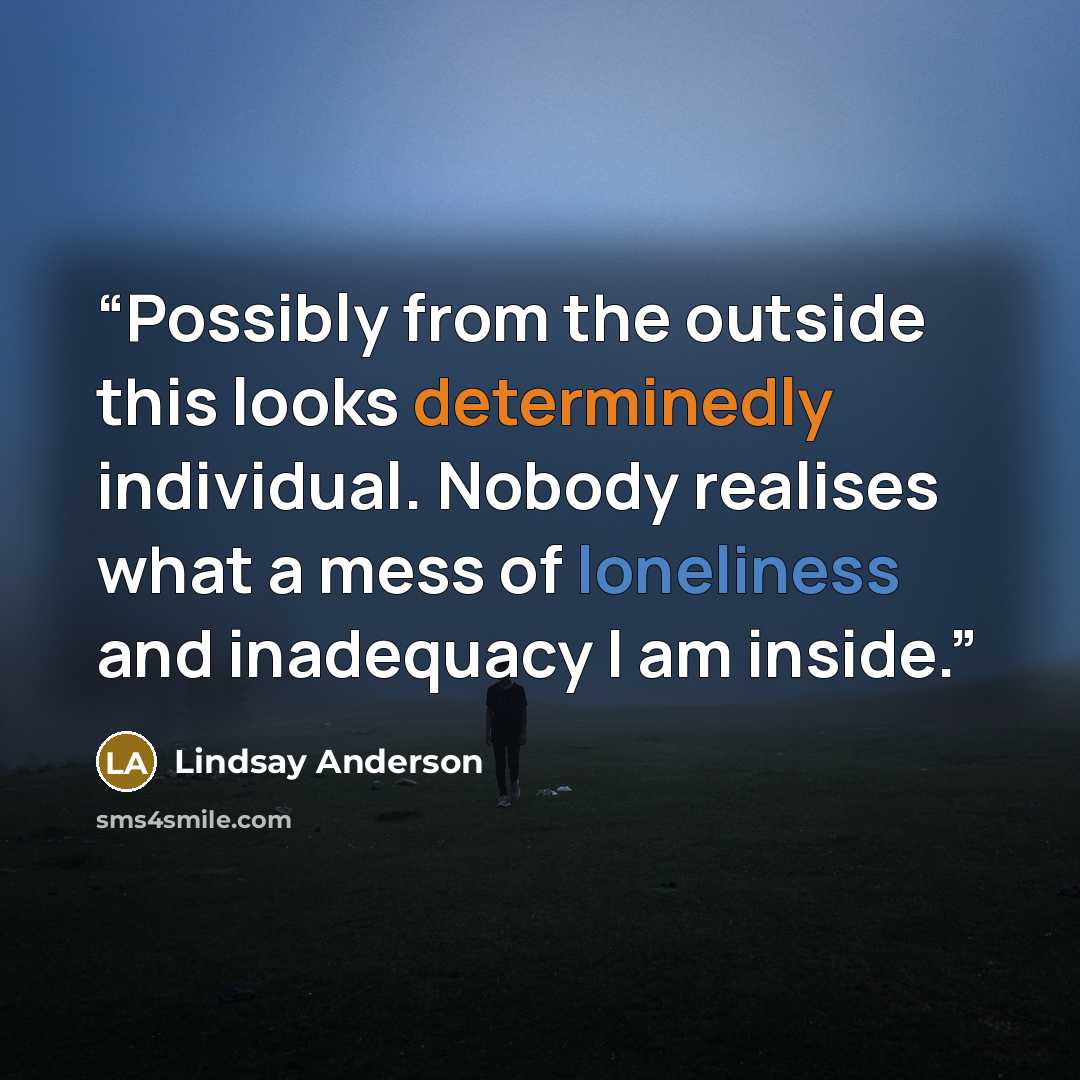 “Possibly from the outside this looks determinedly individual. Nobody realises what a mess of loneliness and inadequacy I am inside.” quote by Lindsay Anderson