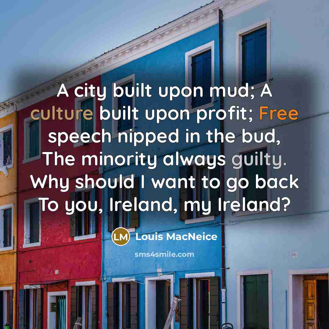 “A city built upon mud; A culture built upon profit; Free speech nipped in the bud, The minority always guilty. Why should I want to go back To you, Ireland, my Ireland?” quote by Louis MacNeice