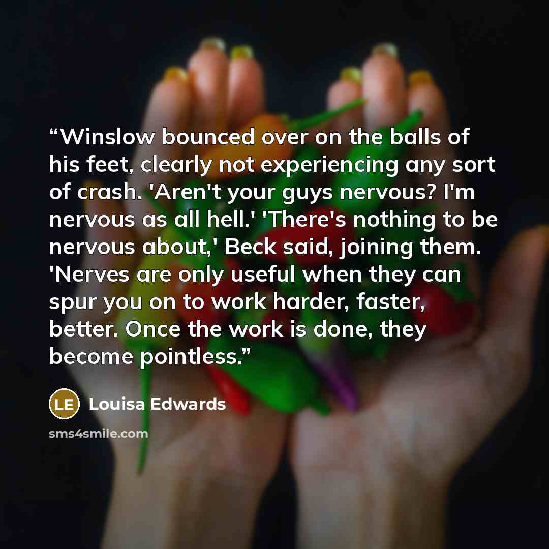 “Winslow bounced over on the balls of his feet, clearly not experiencing any sort of crash. 'Aren't your guys nervous? I'm nervous as all hell.' 'There's nothing to be nervous about,' Beck said, joining them. 'Nerves are only useful when they can spur you on to work harder, faster, better. Once the…” quote by Louisa Edwards