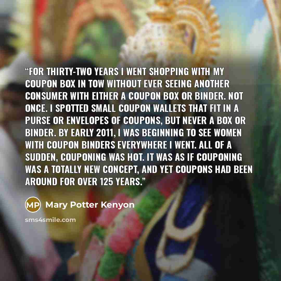 “For thirty-two years I went shopping with my coupon box in tow without ever seeing another consumer with either a coupon box or binder. Not once. I spotted small coupon wallets that fit in a purse or envelopes of coupons, but never a box or binder. By early 2011, I was beginning to see women with…” quote by Mary Potter Kenyon