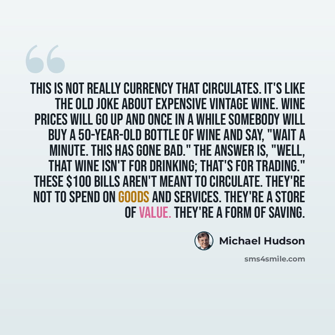 “This is not really currency that circulates. It's like the old joke about expensive vintage wine. Wine prices will go up and once in a while somebody will buy a 50-year-old bottle of wine and say, "Wait a minute. This has gone bad." The answer is, "Well, that wine isn't for drinking; that's for…” quote by Michael Hudson