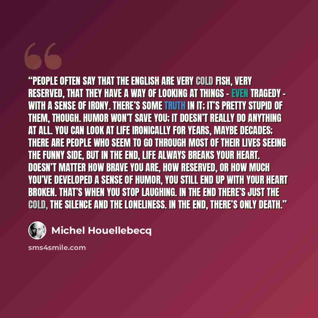 “People often say that the English are very cold fish, very reserved, that they have a way of looking at things – even tragedy – with a sense of irony. There’s some truth in it; it’s pretty stupid of them, though. Humor won’t save you; it doesn’t really do anything at all. You can look at life…” quote by Michel Houellebecq