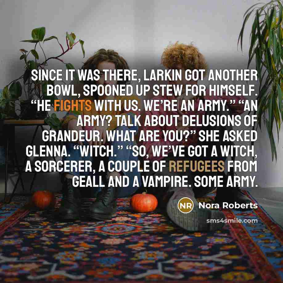 “Since it was there, Larkin got another bowl, spooned up stew for himself. “He fights with us. We’re an army.” “An army? Talk about delusions of grandeur. What are you?” she asked Glenna. “Witch.” “So, we’ve got a witch, a sorcerer, a couple of refugees from Geall and a vampire. Some army.” quote by Nora Roberts
