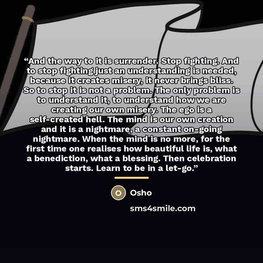 “And the way to it is surrender. Stop fighting. And to stop fighting just an understanding is needed, because it creates misery, it never brings bliss. So to stop it is not a problem. The only problem is to understand it, to understand how we are creating our own misery. The ego is a self-created…” quote by Osho
