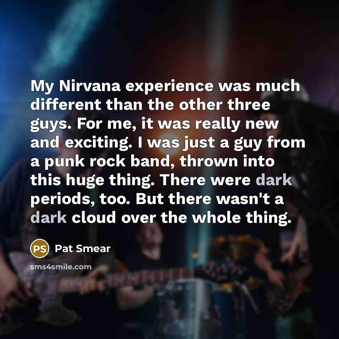 “My Nirvana experience was much different than the other three guys. For me, it was really new and exciting. I was just a guy from a punk rock band, thrown into this huge thing. There were dark periods, too. But there wasn't a dark cloud over the whole thing.” quote by Pat Smear