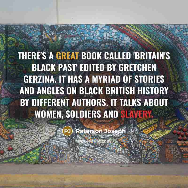 “There's a great book called 'Britain's Black Past' edited by Gretchen Gerzina. It has a myriad of stories and angles on black British history by different authors. It talks about women, soldiers and slavery.” quote by Paterson Joseph