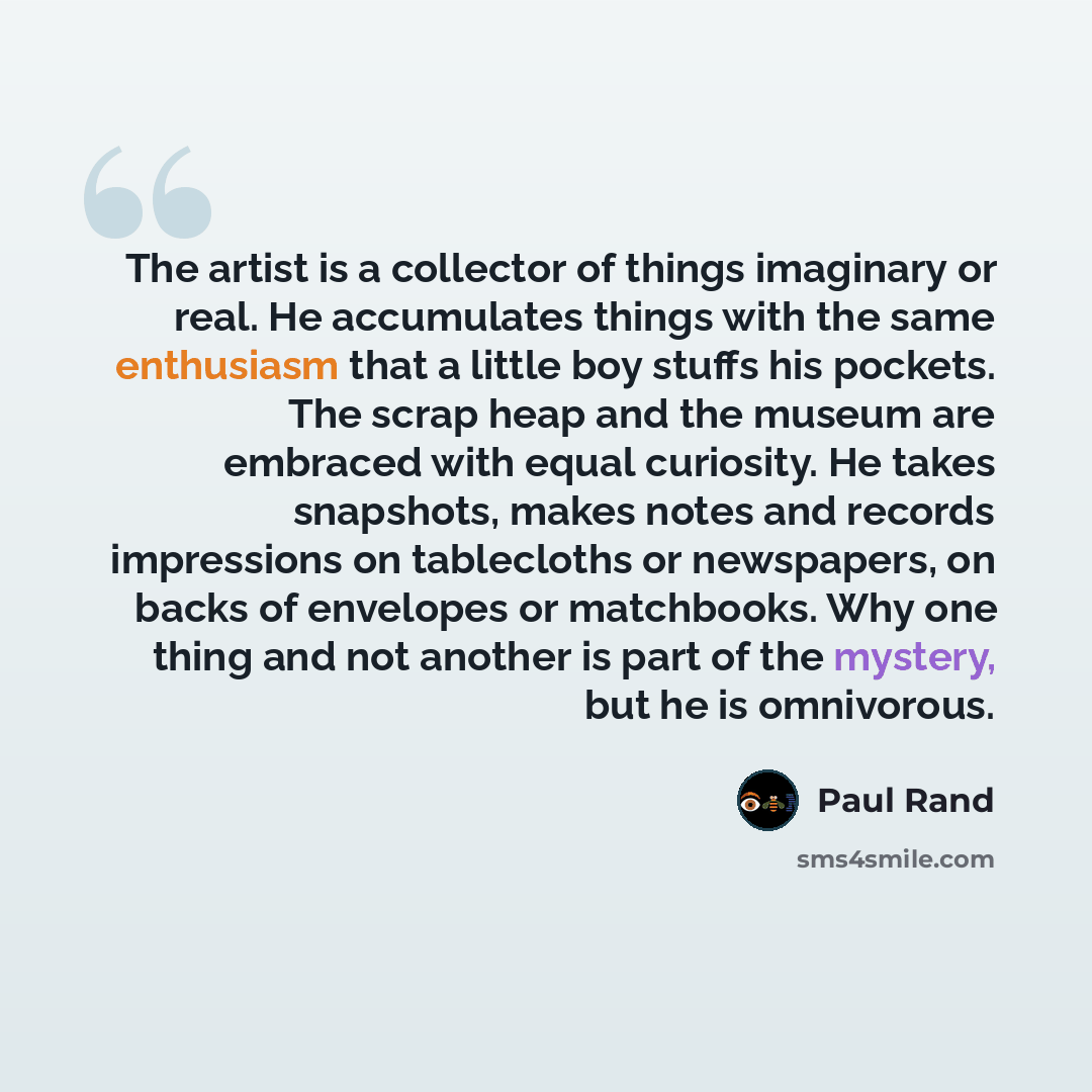 “The artist is a collector of things imaginary or real. He accumulates things with the same enthusiasm that a little boy stuffs his pockets. The scrap heap and the museum are embraced with equal curiosity. He takes snapshots, makes notes and records impressions on tablecloths or newspapers, on…” quote by Paul Rand