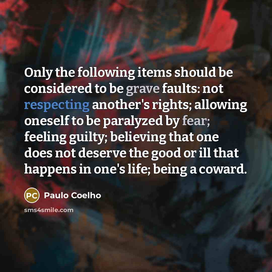 “Only the following items should be considered to be grave faults: not respecting another's rights; allowing oneself to be paralyzed by fear; feeling guilty; believing that one does not deserve the good or ill that happens in one's life; being a coward.” quote by Paulo Coelho