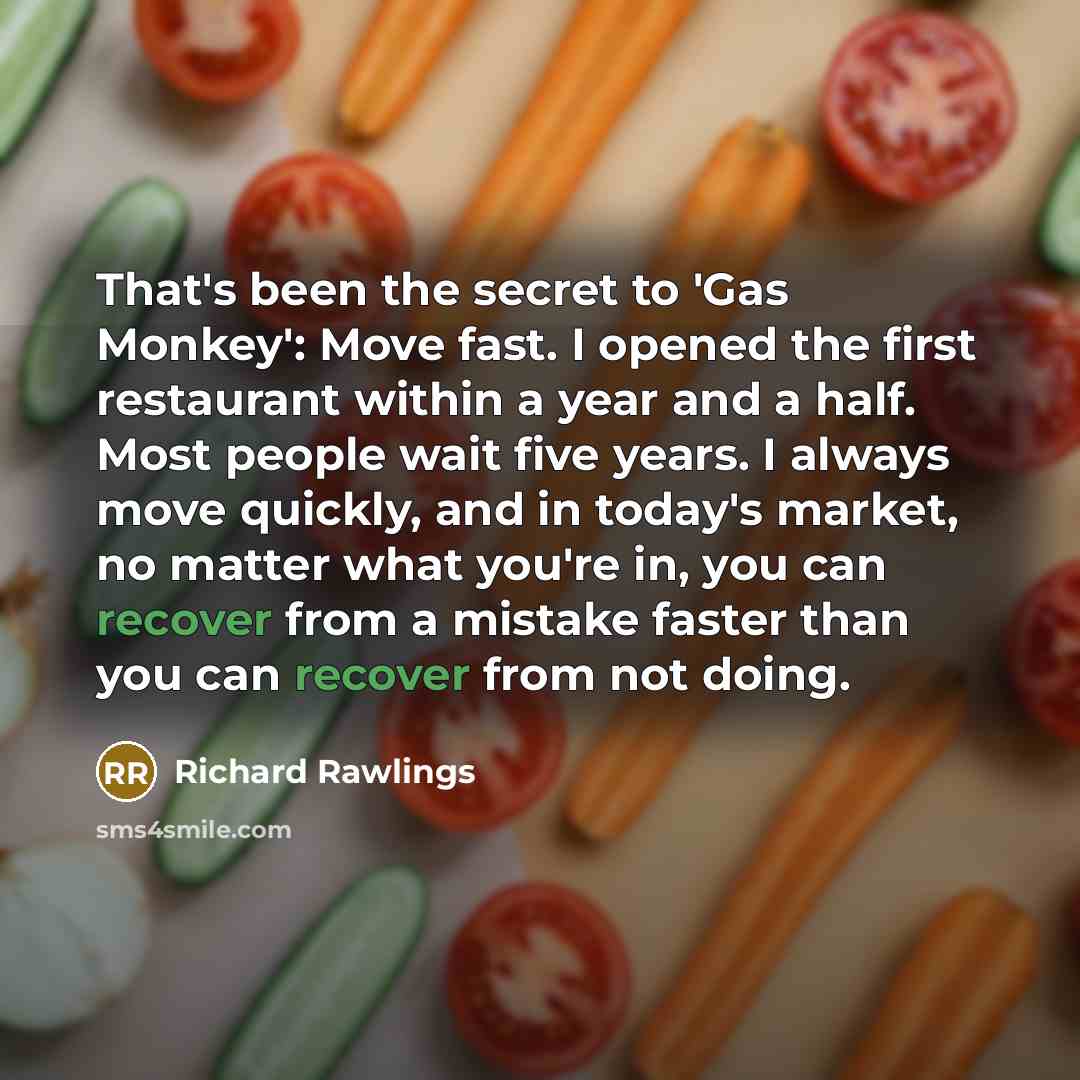 “That's been the secret to 'Gas Monkey': Move fast. I opened the first restaurant within a year and a half. Most people wait five years. I always move quickly, and in today's market, no matter what you're in, you can recover from a mistake faster than you can recover from not doing.” quote by Richard Rawlings