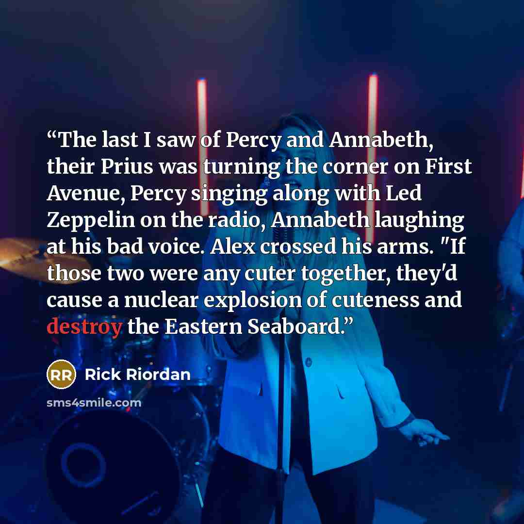 “The last I saw of Percy and Annabeth, their Prius was turning the corner on First Avenue, Percy singing along with Led Zeppelin on the radio, Annabeth laughing at his bad voice. Alex crossed his arms. "If those two were any cuter together, they'd cause a nuclear explosion of cuteness and destroy…” quote by Rick Riordan