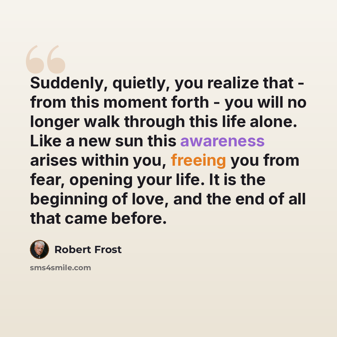 “Suddenly, quietly, you realize that - from this moment forth - you will no longer walk through this life alone. Like a new sun this awareness arises within you, freeing you from fear, opening your life. It is the beginning of love, and the end of all that came before.” quote by Robert Frost