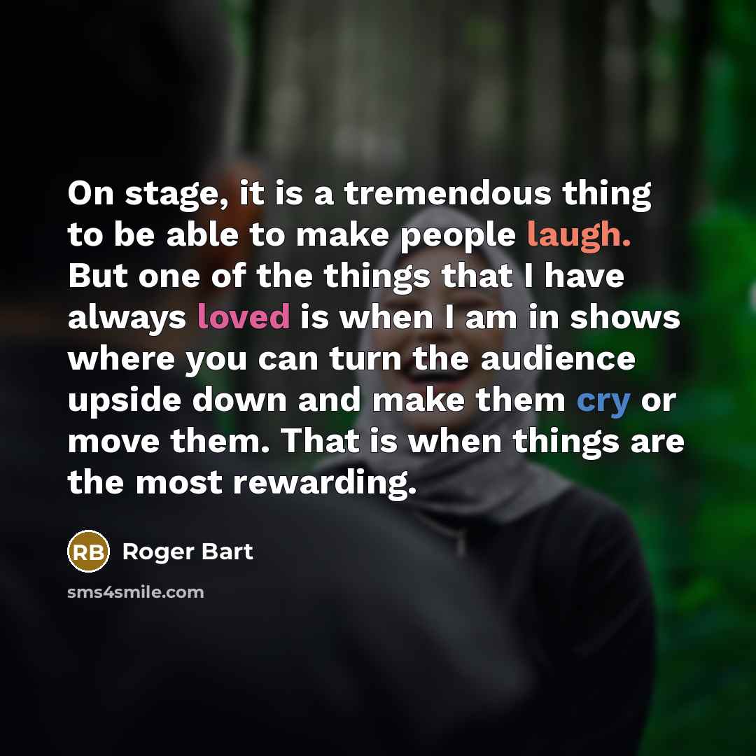 “On stage, it is a tremendous thing to be able to make people laugh. But one of the things that I have always loved is when I am in shows where you can turn the audience upside down and make them cry or move them. That is when things are the most rewarding.” quote by Roger Bart