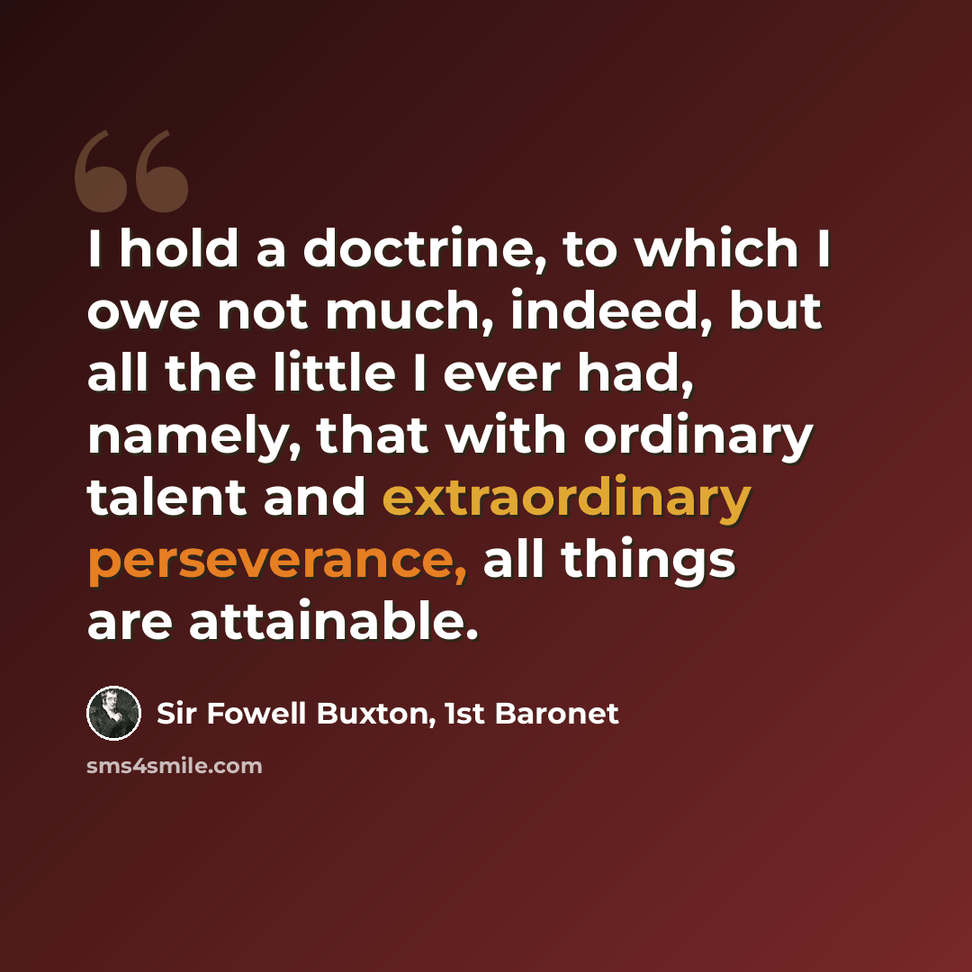 “I hold a doctrine, to which I owe not much, indeed, but all the little I ever had, namely, that with ordinary talent and extraordinary perseverance, all things are attainable.” quote by Sir Fowell Buxton, 1st Baronet