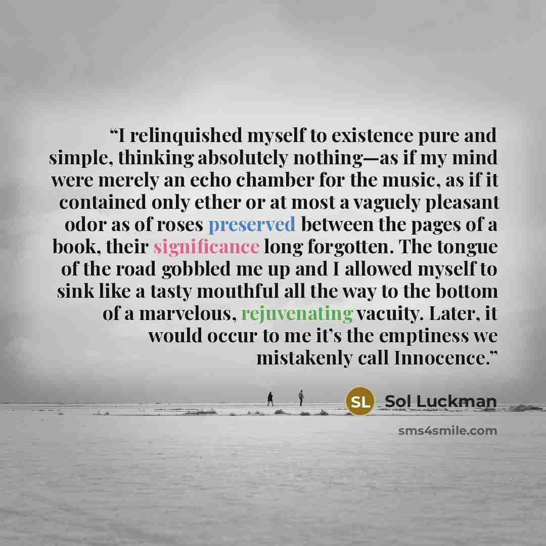“I relinquished myself to existence pure and simple, thinking absolutely nothing—as if my mind were merely an echo chamber for the music, as if it contained only ether or at most a vaguely pleasant odor as of roses preserved between the pages of a book, their significance long forgotten. The tongue…” quote by Sol Luckman