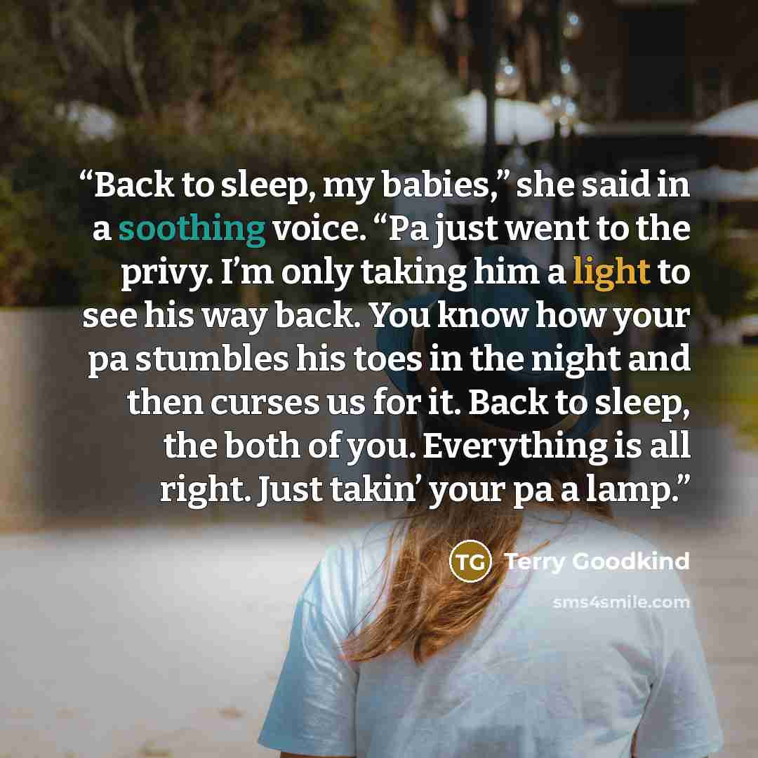 “Back to sleep, my babies,” she said in a soothing voice. “Pa just went to the privy. I’m only taking him a light to see his way back. You know how your pa stumbles his toes in the night and then curses us for it. Back to sleep, the both of you. Everything is all right. Just takin’ your pa a lamp.” quote by Terry Goodkind
