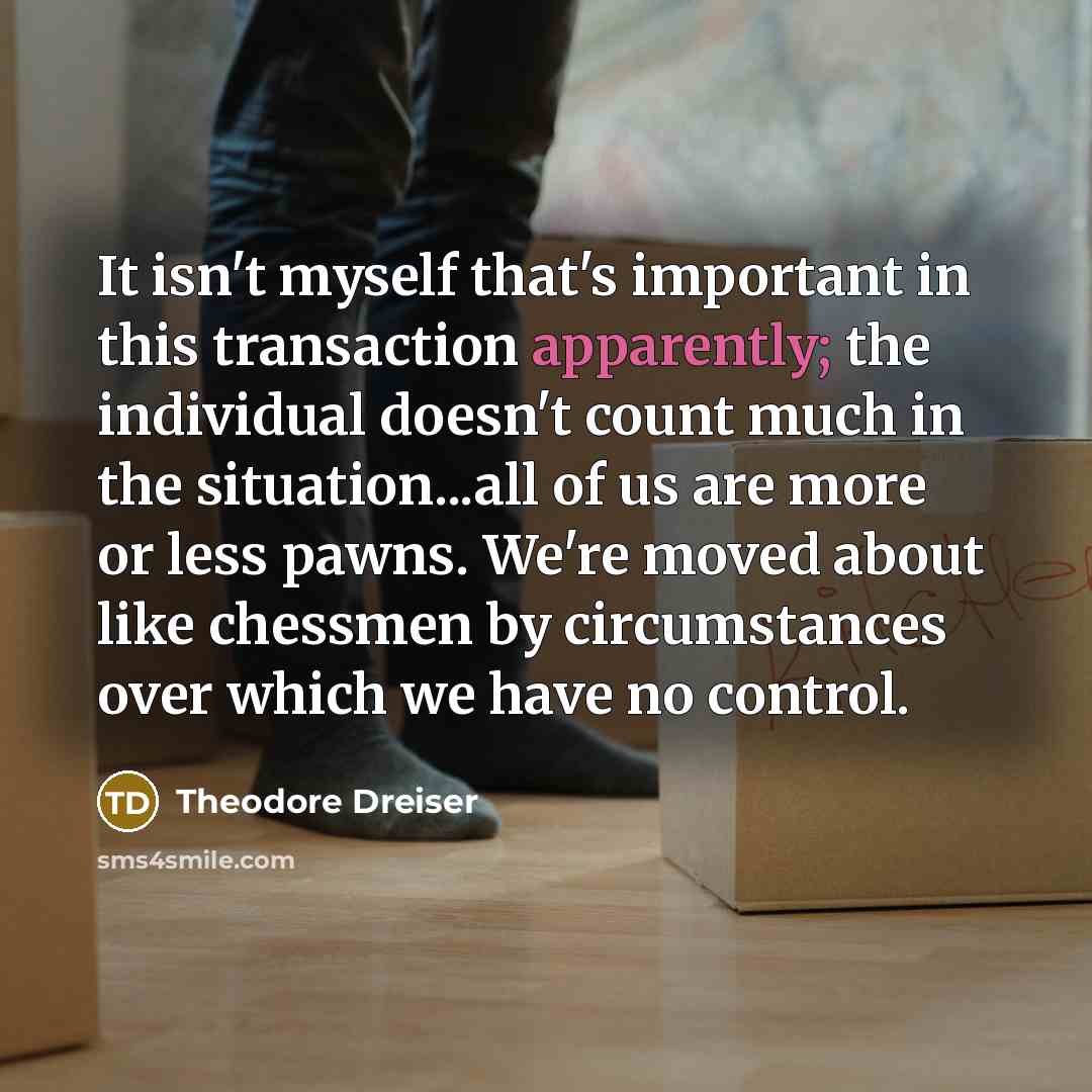 “It isn't myself that's important in this transaction apparently; the individual doesn't count much in the situation...all of us are more or less pawns. We're moved about like chessmen by circumstances over which we have no control.” quote by Theodore Dreiser