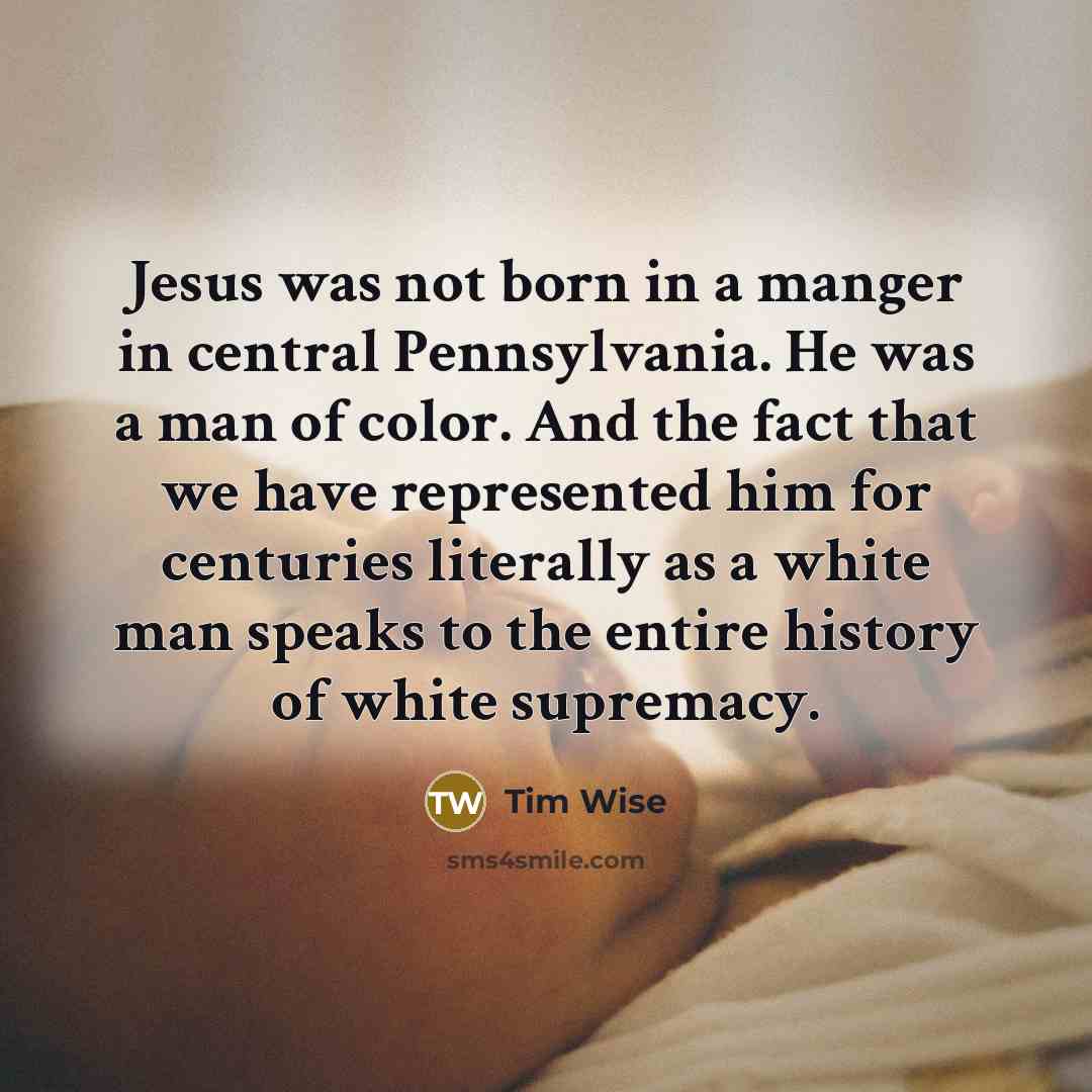 “Jesus was not born in a manger in central Pennsylvania. He was a man of color. And the fact that we have represented him for centuries literally as a white man speaks to the entire history of white supremacy.” quote by Tim Wise