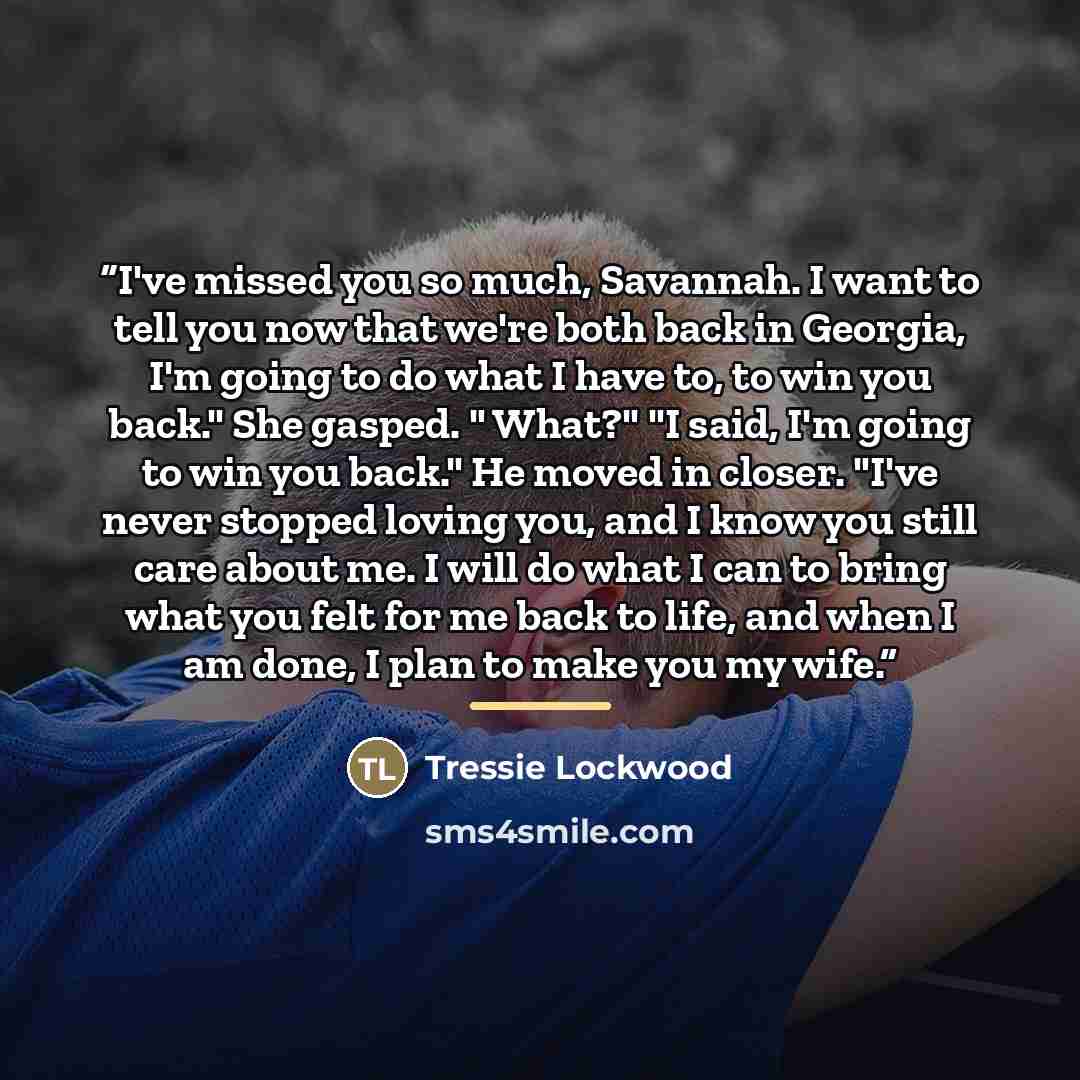 “I've missed you so much, Savannah. I want to tell you now that we're both back in Georgia, I'm going to do what I have to, to win you back." She gasped. " What?" "I said, I'm going to win you back." He moved in closer. "I've never stopped loving you, and I know you still care about me. I will do…” quote by Tressie Lockwood