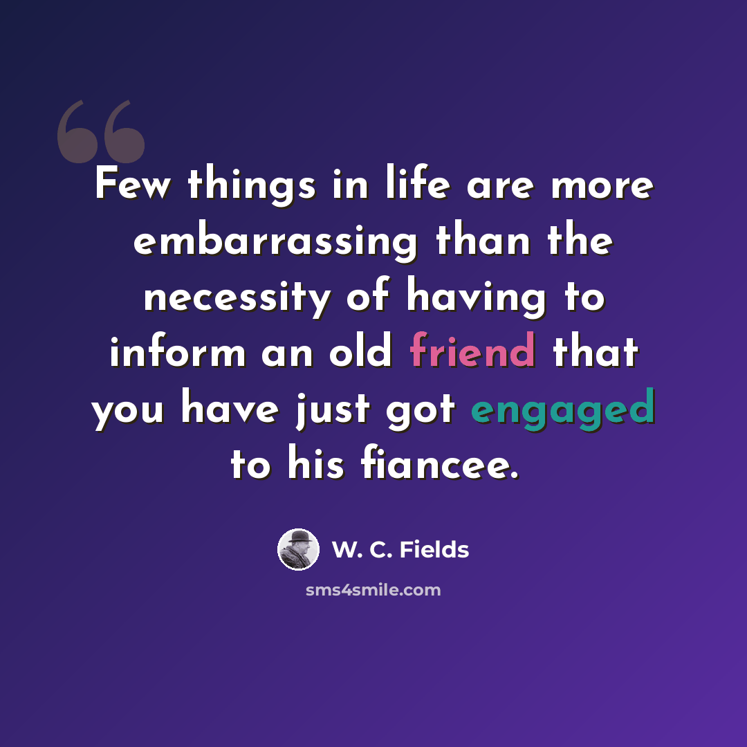 “Few things in life are more embarrassing than the necessity of having to inform an old friend that you have just got engaged to his fiancee.” quote by W. C. Fields