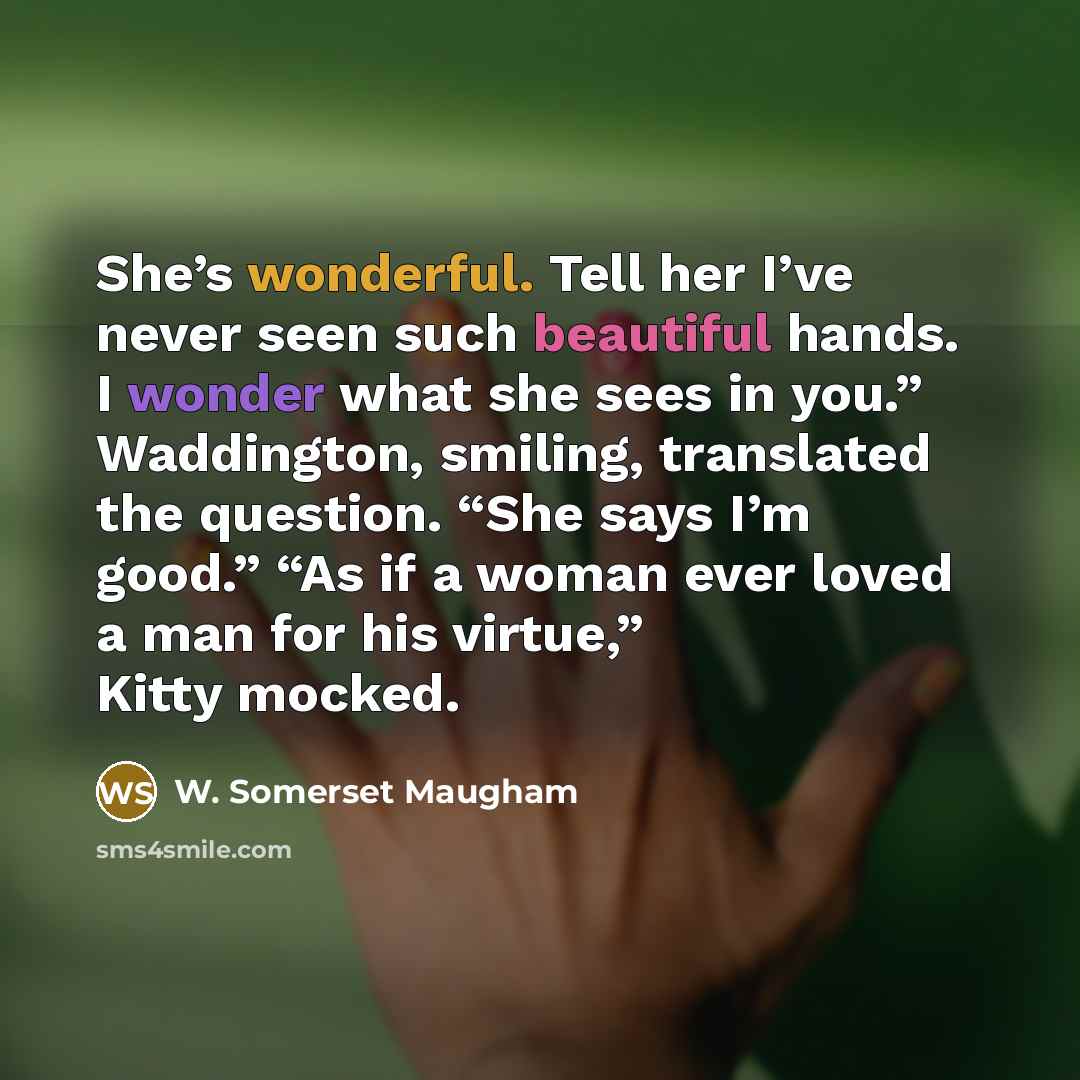 “She’s wonderful. Tell her I’ve never seen such beautiful hands. I wonder what she sees in you.” Waddington, smiling, translated the question. “She says I’m good.” “As if a woman ever loved a man for his virtue,” Kitty mocked.” quote by W. Somerset Maugham