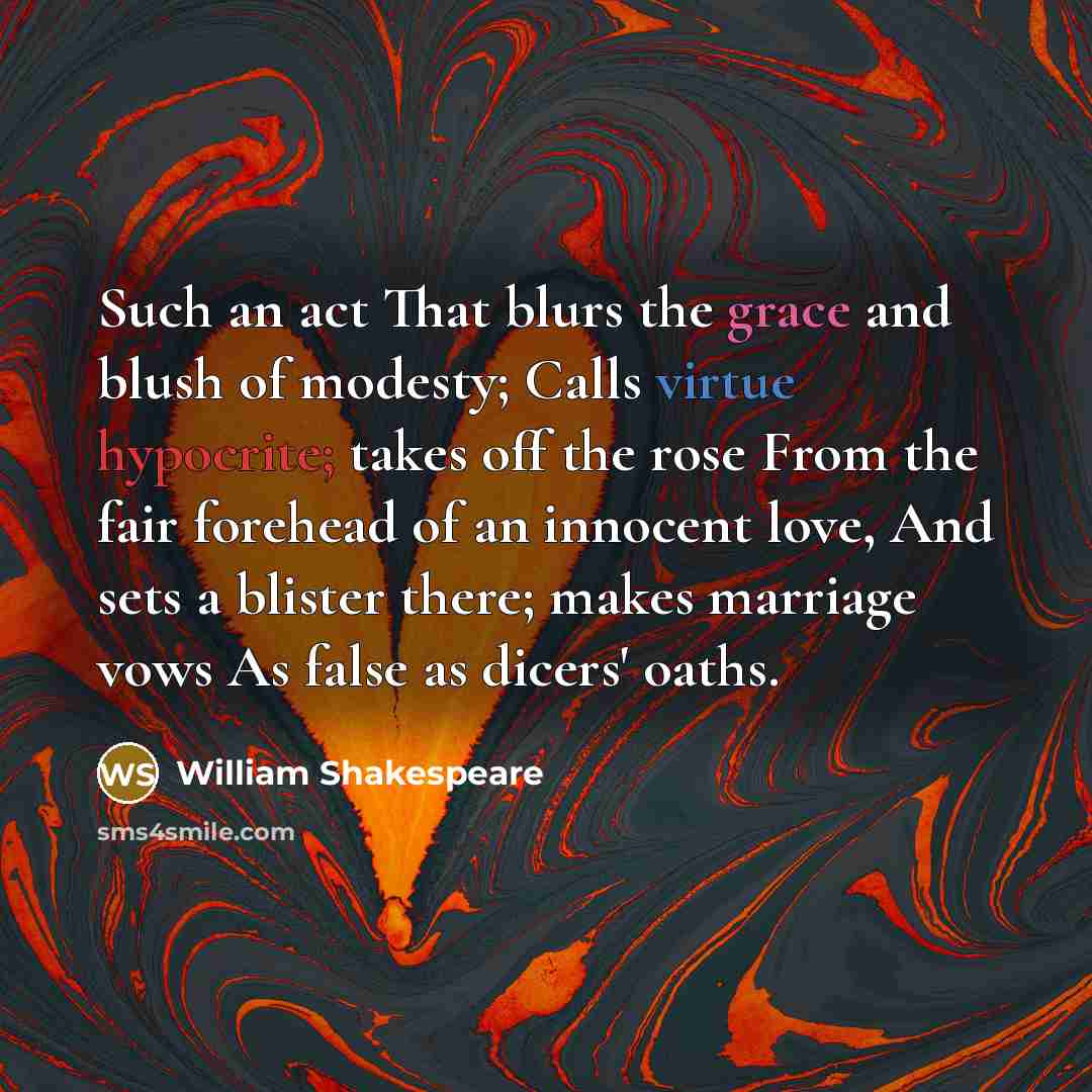 “Such an act That blurs the grace and blush of modesty; Calls virtue hypocrite; takes off the rose From the fair forehead of an innocent love, And sets a blister there; makes marriage vows As false as dicers' oaths.” quote by William Shakespeare
