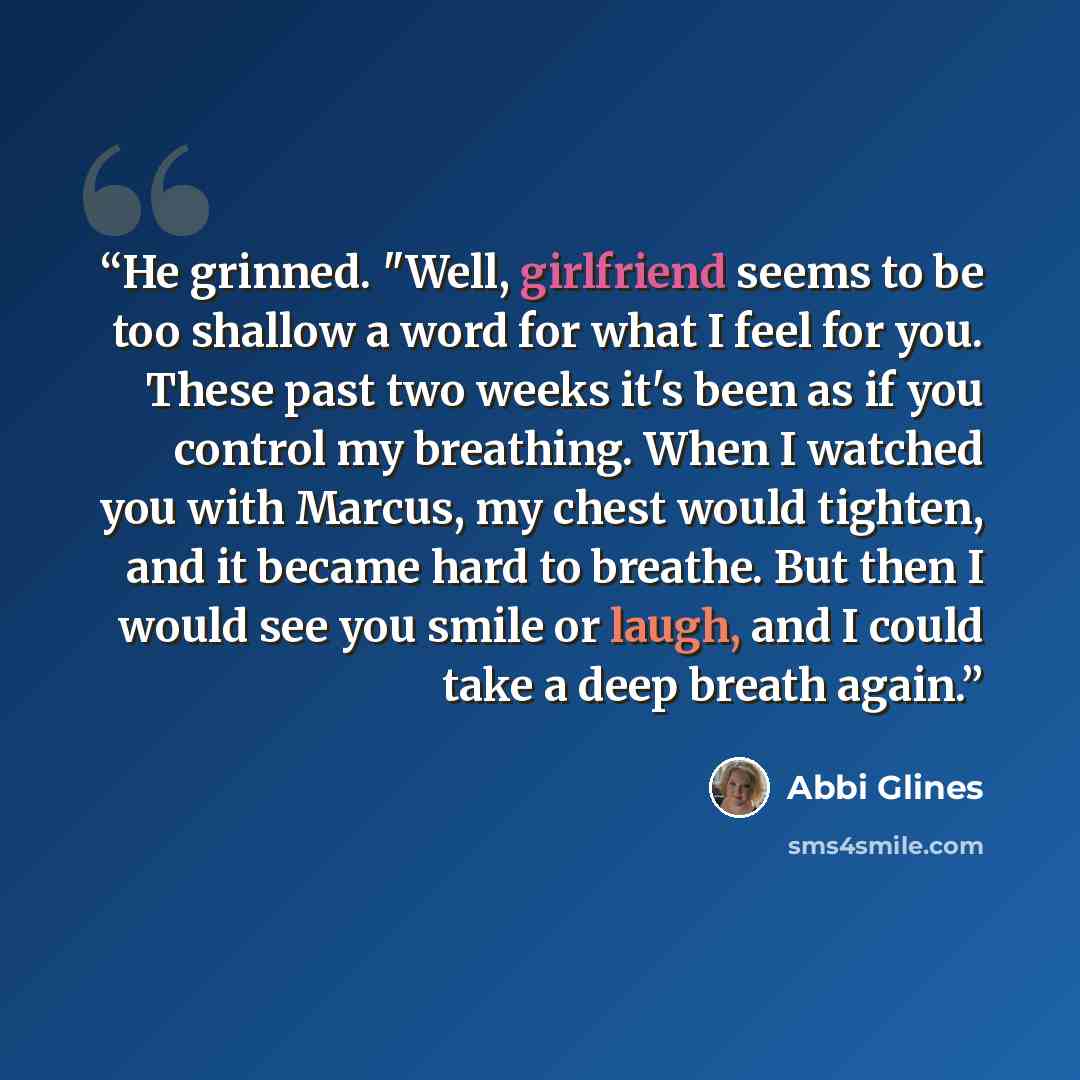 “He grinned. "Well, girlfriend seems to be too shallow a word for what I feel for you. These past two weeks it's been as if you control my breathing. When I watched you with Marcus, my chest would tighten, and it became hard to breathe. But then I would see you smile or laugh, and I could take a…” quote by Abbi Glines