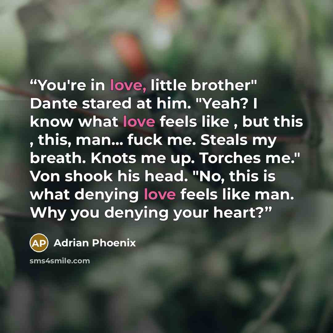 “You're in love, little brother" Dante stared at him. "Yeah? I know what love feels like , but this , this, man... fuck me. Steals my breath. Knots me up. Torches me." Von shook his head. "No, this is what denying love feels like man. Why you denying your heart?” quote by Adrian Phoenix