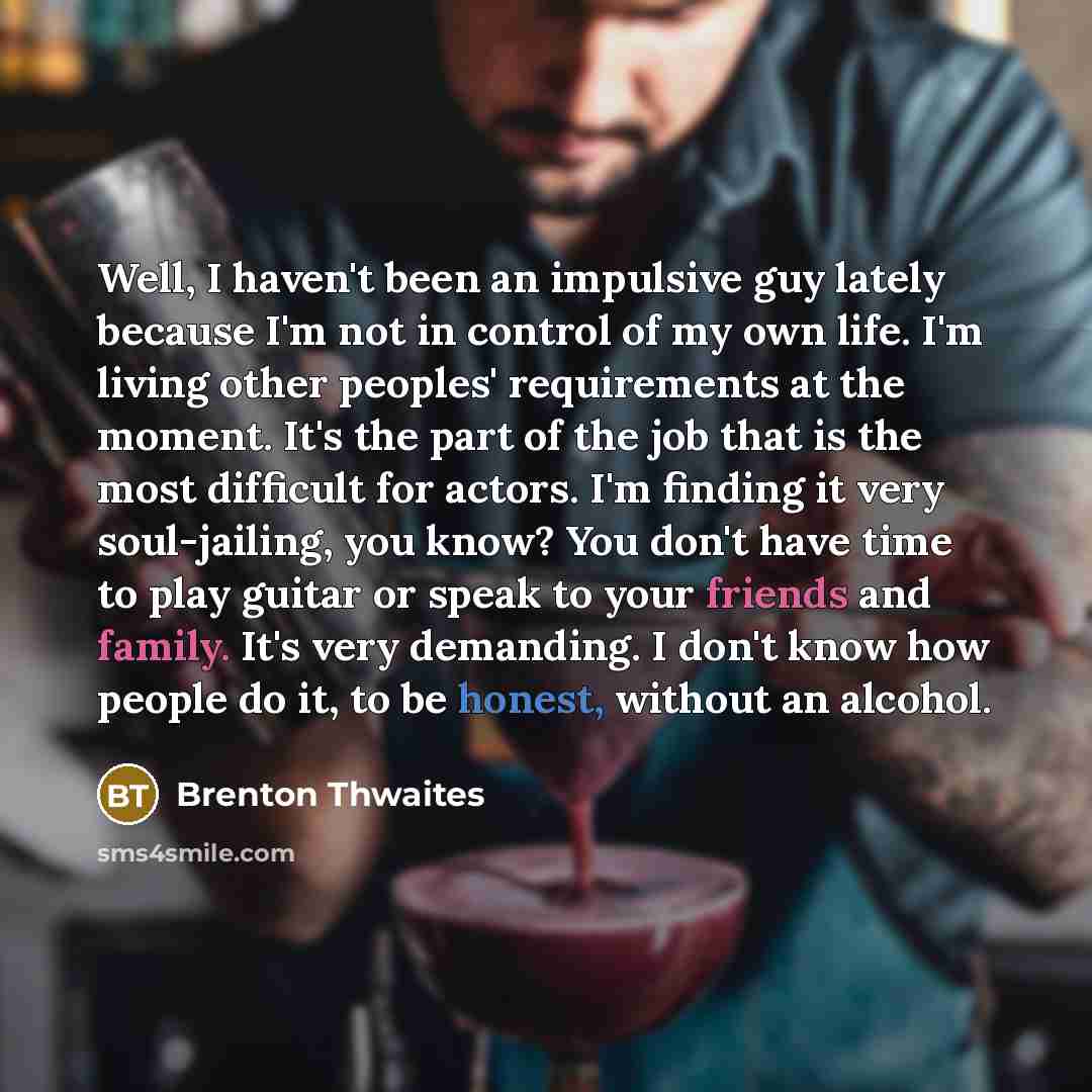 “Well, I haven't been an impulsive guy lately because I'm not in control of my own life. I'm living other peoples' requirements at the moment. It's the part of the job that is the most difficult for actors. I'm finding it very soul-jailing, you know? You don't have time to play guitar or speak to…” quote by Brenton Thwaites