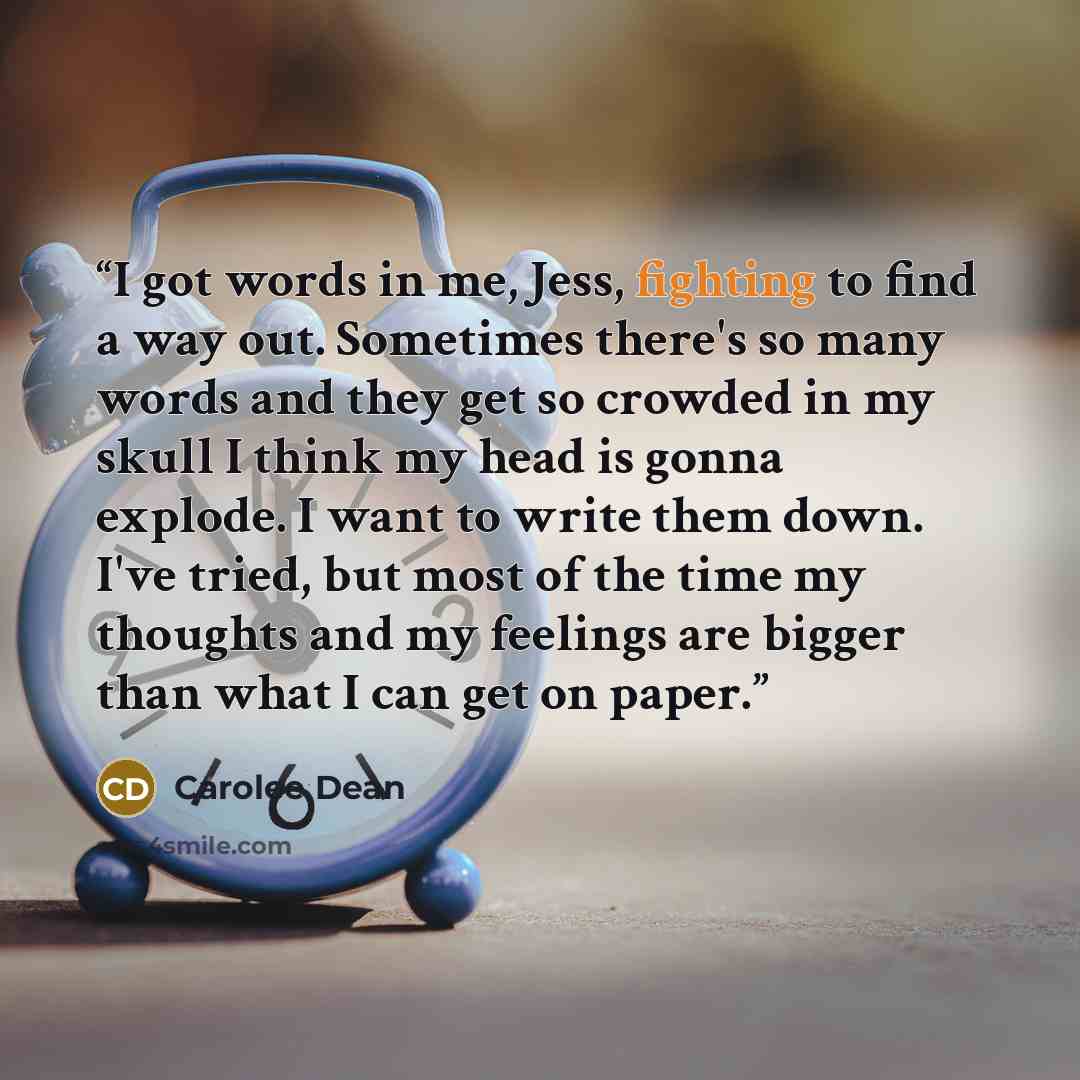 “I got words in me, Jess, fighting to find a way out. Sometimes there's so many words and they get so crowded in my skull I think my head is gonna explode. I want to write them down. I've tried, but most of the time my thoughts and my feelings are bigger than what I can get on paper.” quote by Carolee Dean