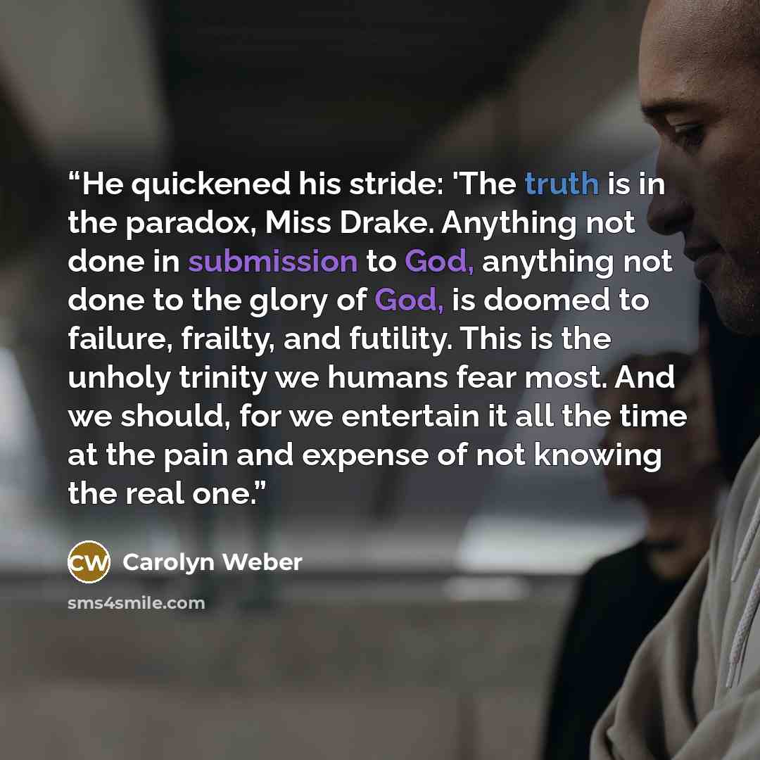 “He quickened his stride: 'The truth is in the paradox, Miss Drake. Anything not done in submission to God, anything not done to the glory of God, is doomed to failure, frailty, and futility. This is the unholy trinity we humans fear most. And we should, for we entertain it all the time at the pain…” quote by Carolyn Weber