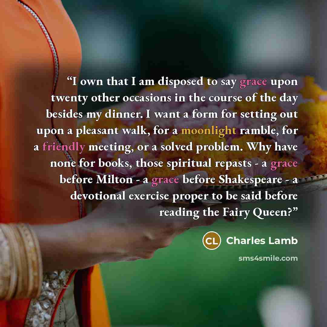“I own that I am disposed to say grace upon twenty other occasions in the course of the day besides my dinner. I want a form for setting out upon a pleasant walk, for a moonlight ramble, for a friendly meeting, or a solved problem. Why have none for books, those spiritual repasts - a grace before…” quote by Charles Lamb