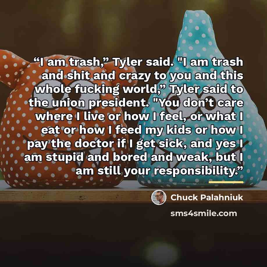 “I am trash,” Tyler said. "I am trash and shit and crazy to you and this whole fucking world,” Tyler said to the union president. "You don’t care where I live or how I feel, or what I eat or how I feed my kids or how I pay the doctor if I get sick, and yes I am stupid and bored and weak, but I am…” quote by Chuck Palahniuk