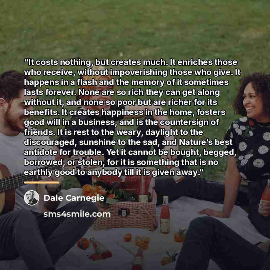 “It costs nothing, but creates much. It enriches those who receive, without impoverishing those who give. It happens in a flash and the memory of it sometimes lasts forever. None are so rich they can get along without it, and none so poor but are richer for its benefits. It creates happiness in the…” quote by Dale Carnegie
