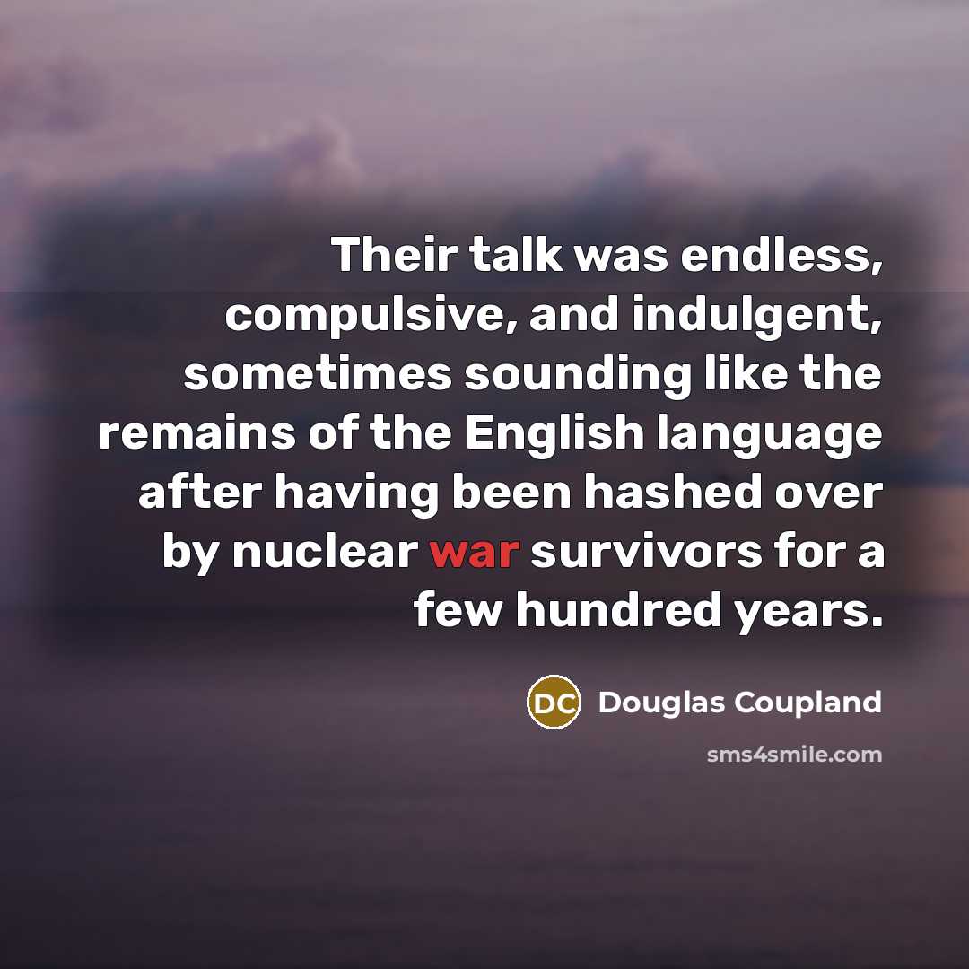 “Their talk was endless, compulsive, and indulgent, sometimes sounding like the remains of the English language after having been hashed over by nuclear war survivors for a few hundred years.” quote by Douglas Coupland
