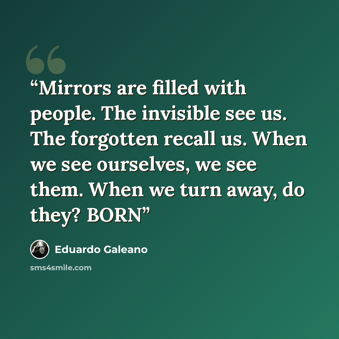 “Mirrors are filled with people. The invisible see us. The forgotten recall us. When we see ourselves, we see them. When we turn away, do they? BORN” quote by Eduardo Galeano