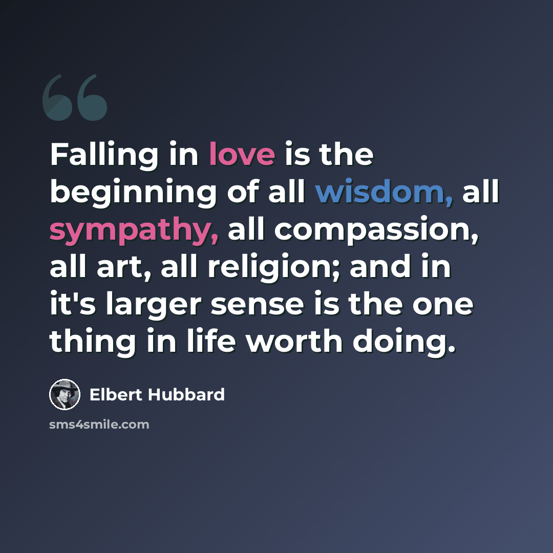 “Falling in love is the beginning of all wisdom, all sympathy, all compassion, all art, all religion; and in it's larger sense is the one thing in life worth doing.” quote by Elbert Hubbard