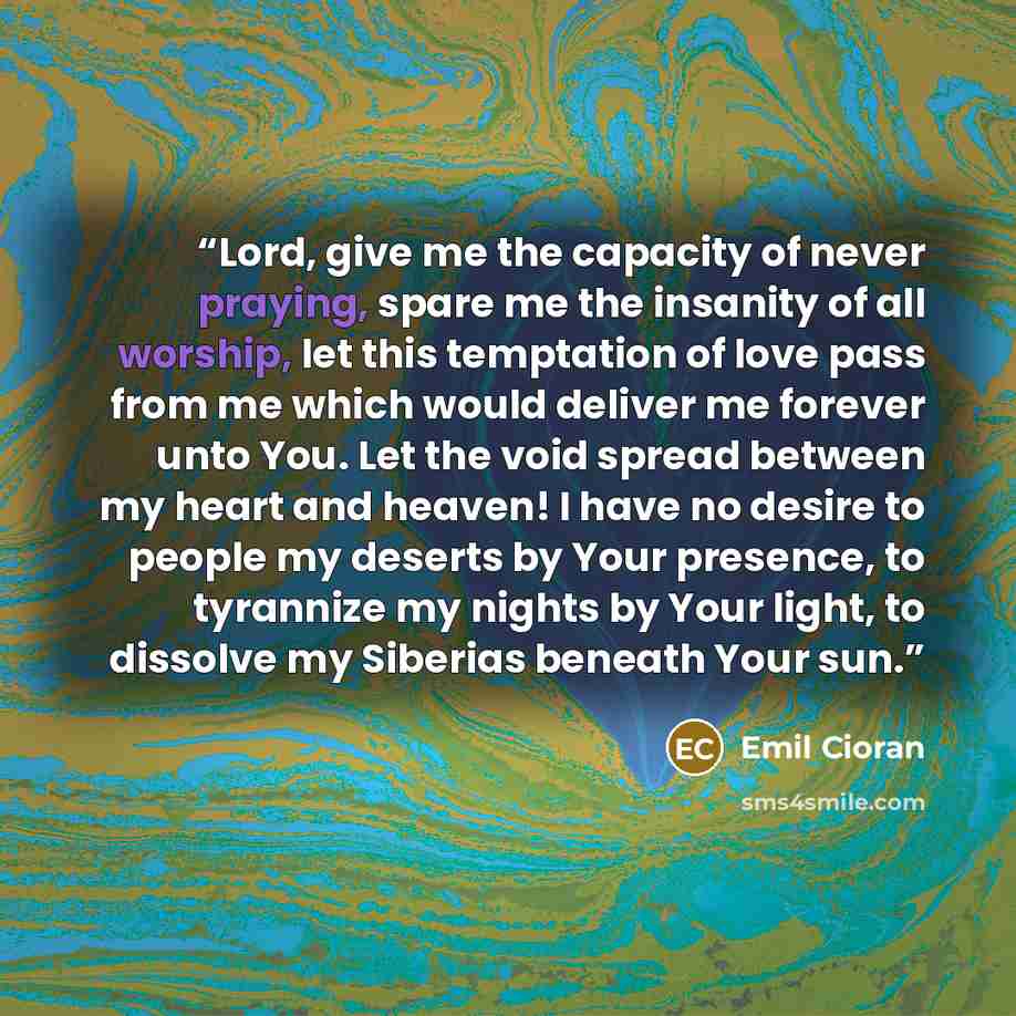 “Lord, give me the capacity of never praying, spare me the insanity of all worship, let this temptation of love pass from me which would deliver me forever unto You. Let the void spread between my heart and heaven! I have no desire to people my deserts by Your presence, to tyrannize my nights by…” quote by Emil Cioran