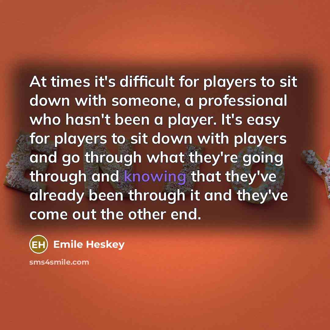 “At times it's difficult for players to sit down with someone, a professional who hasn't been a player. It's easy for players to sit down with players and go through what they're going through and knowing that they've already been through it and they've come out the other end.” quote by Emile Heskey