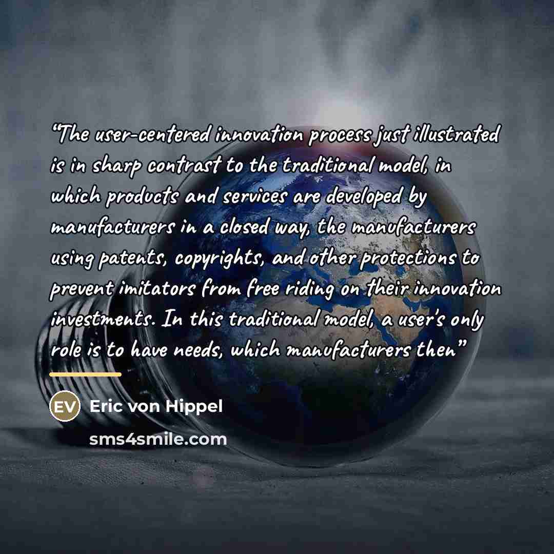 “The user-centered innovation process just illustrated is in sharp contrast to the traditional model, in which products and services are developed by manufacturers in a closed way, the manufacturers using patents, copyrights, and other protections to prevent imitators from free riding on their…” quote by Eric von Hippel