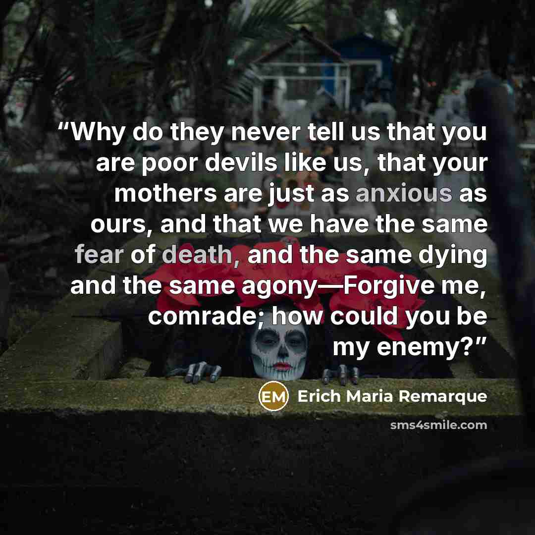 “Why do they never tell us that you are poor devils like us, that your mothers are just as anxious as ours, and that we have the same fear of death, and the same dying and the same agony—Forgive me, comrade; how could you be my enemy?” quote by Erich Maria Remarque