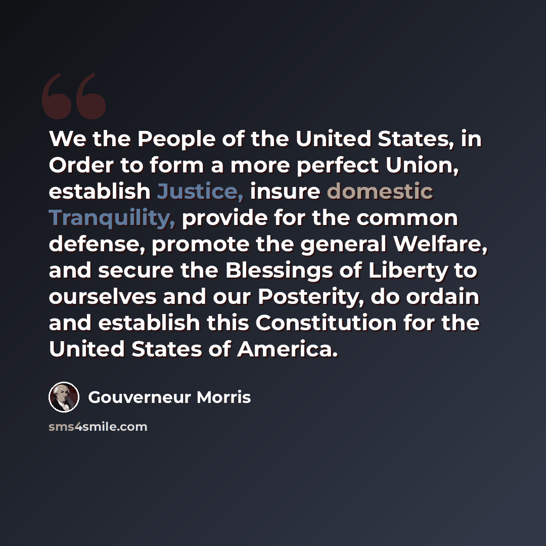 “We the People of the United States, in Order to form a more perfect Union, establish Justice, insure domestic Tranquility, provide for the common defense, promote the general Welfare, and secure the Blessings of Liberty to ourselves and our Posterity, do ordain and establish this Constitution for…” quote by Gouverneur Morris