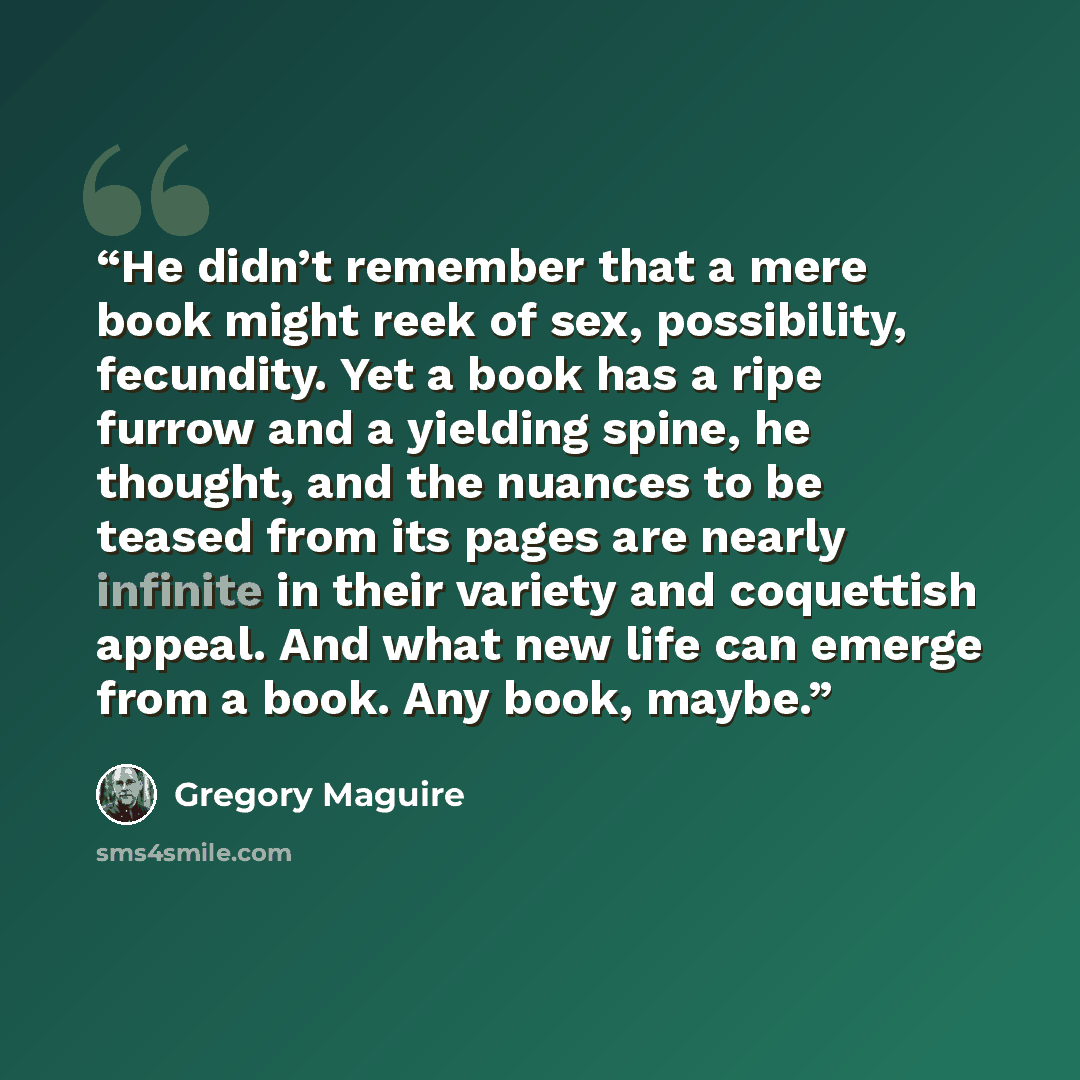“He didn’t remember that a mere book might reek of sex, possibility, fecundity. Yet a book has a ripe furrow and a yielding spine, he thought, and the nuances to be teased from its pages are nearly infinite in their variety and coquettish appeal. And what new life can emerge from a book. Any book…” quote by Gregory Maguire