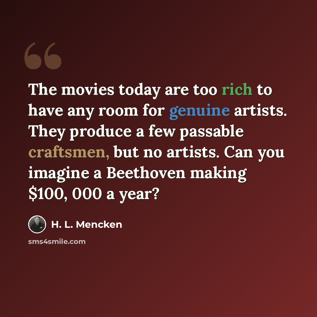 “The movies today are too rich to have any room for genuine artists. They produce a few passable craftsmen, but no artists. Can you imagine a Beethoven making $100, 000 a year?” quote by H. L. Mencken