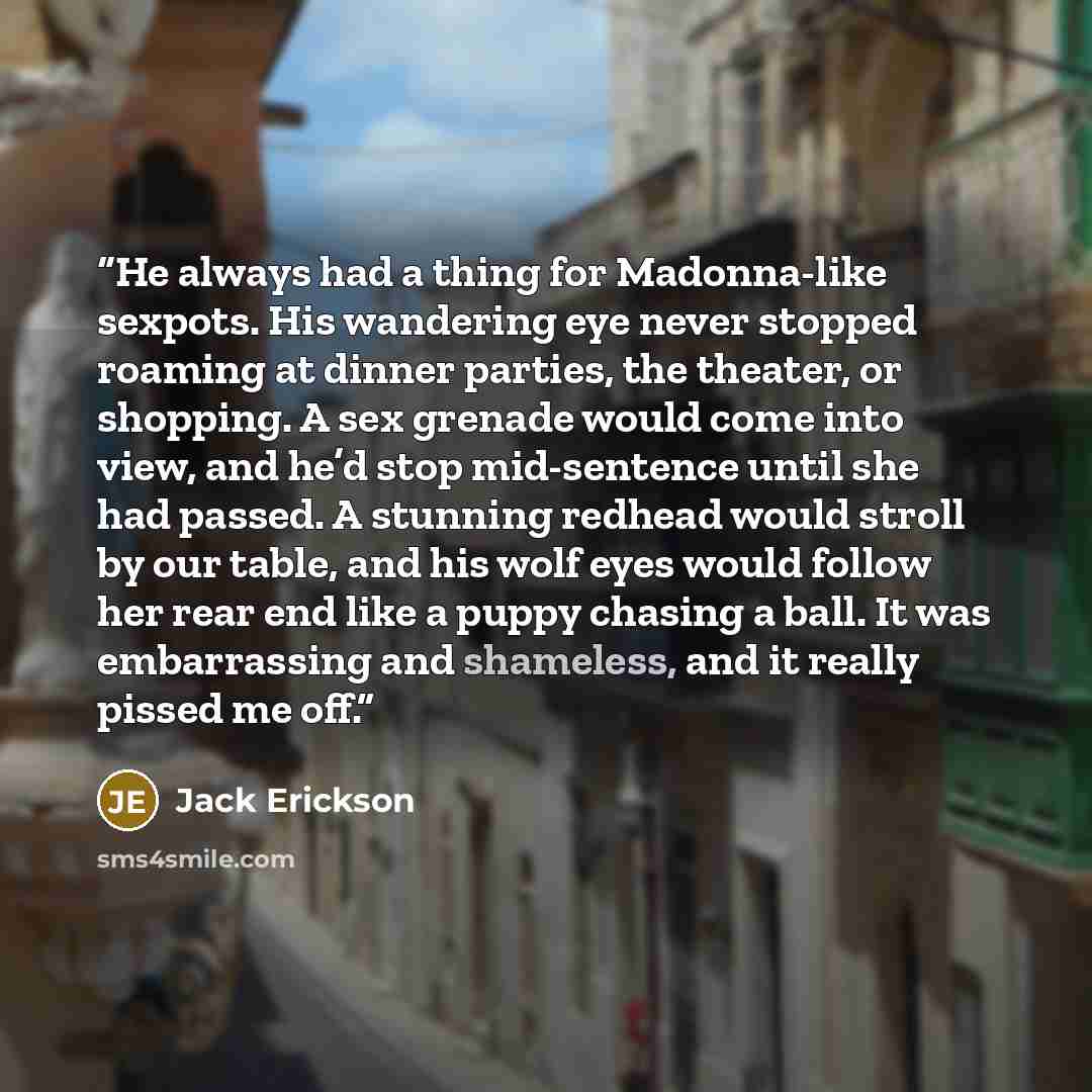 “He always had a thing for Madonna-like sexpots. His wandering eye never stopped roaming at dinner parties, the theater, or shopping. A sex grenade would come into view, and he’d stop mid-sentence until she had passed. A stunning redhead would stroll by our table, and his wolf eyes would follow her…” quote by Jack Erickson